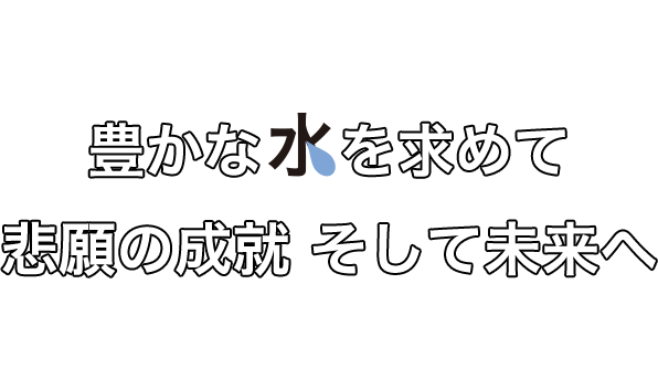 豊かな水を求めて悲願の成就 そして未来へ